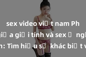 sex video việt nam Phân biệt giữa giới tính và sex ở người lớn: Tìm hiểu sự khác biệt và yếu tố quyết định