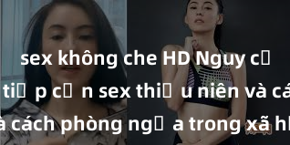 sex không che HD Nguy cơ của việc tiếp cận sex thiếu niên và cách phòng ngừa trong xã hội hiện đại