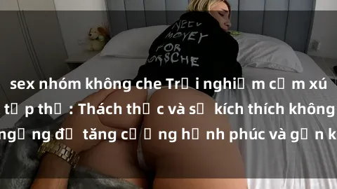 sex nhóm không che Trải nghiệm cảm xúc mới lạ với sex tập thể: Thách thức và sự kích thích không ngừng để tăng cường hạnh phúc và gắn kết trong mối quan hệ.