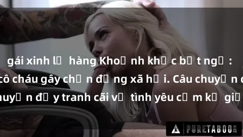 gái xinh lộ hàng Khoảnh khắc bất ngờ: Mối quan hệ sex cô cháu gây chấn động xã hội. Câu chuyện đầy tranh cãi về tình yêu cấm kỵ giữa hai thế hệ.