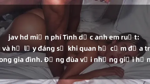 jav hd miễn phí Tình dục anh em ruột: Sự thật phũ phàng và hệ lụy đáng sợ khi quan hệ cấm địa trong gia đình. Đừng đùa với những giới hạn không thể vượt qua!