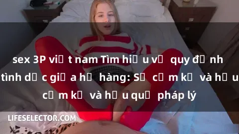 sex 3P việt nam Tìm hiểu về quy định về quan hệ tình dục giữa họ hàng: Sự cấm kỵ và hậu quả pháp lý