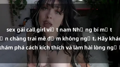 sex gái call girl việt nam Những bí mật sex gái trẻ luôn khiến chàng trai mê đắm không ngớt. Hãy khám phá cách kích thích và làm hài lòng người đẹp trong phút!
