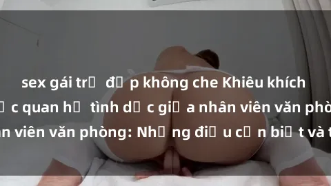 sex gái trẻ đẹp không che Khiêu khích và hậu quả của việc quan hệ tình dục giữa nhân viên văn phòng: Những điều cần biết và tránh xa