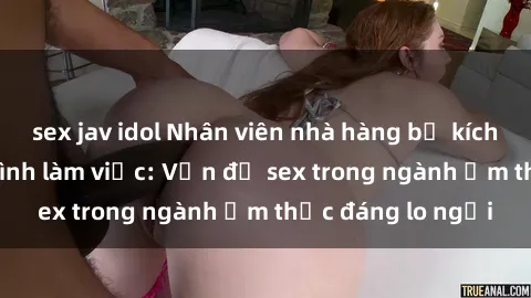sex jav idol Nhân viên nhà hàng bị kích dục trong quá trình làm việc: Vấn đề sex trong ngành ẩm thực đáng lo ngại