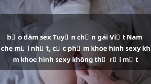 bạo dâm sex Tuyển chọn gái Việt Nam nude đẹp không che mới nhất, cực phẩm khoe hình sexy không thể rời mắt