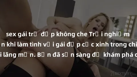 sex gái trẻ đẹp không che Trải nghiệm cực kỳ gây nghiện khi làm tình với gái đẹp cực xinh trong chiều tối lãng mạn. Bạn đã sẵn sàng để khám phá cảm giác tuyệt vời này chưa?