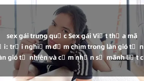 sex gái trung quốc Sex gái Việt thỏa mãn nhu cầu ngoài trời: trải nghiệm đắm chìm trong làn gió tự nhiên và cảm nhận sự mãnh liệt của tình yêu