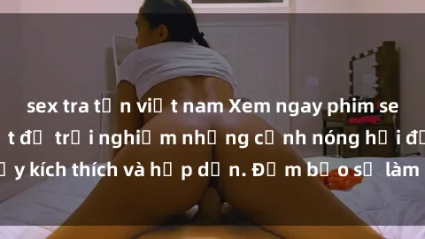 sex tra tấn việt nam Xem ngay phim sex vietsub mới nhất để trải nghiệm những cảnh nóng hổi đầy kích thích và hấp dẫn. Đảm bảo sẽ làm hài lòng mọi người!