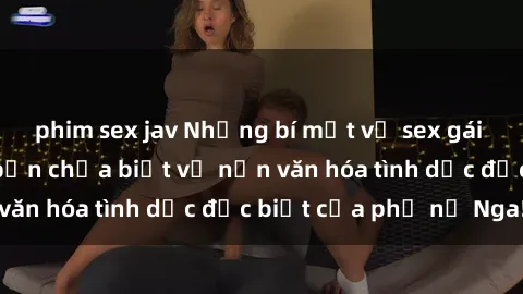phim sex jav Những bí mật về sex gái Nga: Những điều bạn chưa biết về nền văn hóa tình dục đặc biệt của phụ nữ Nga!