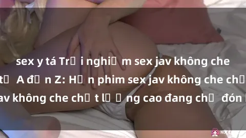 sex y tá Trải nghiệm sex jav không che hấp dẫn khi xem từ A đến Z: Hơn phim sex jav không che chất lượng cao đang chờ đón bạn!