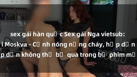 sex gái hàn quốc Sex gái Nga vietsub: Mối tình đam mê tại Moskva - Cảnh nóng nồng cháy, hấp dẫn không thể bỏ qua trong bộ phim mới được vietsub.
