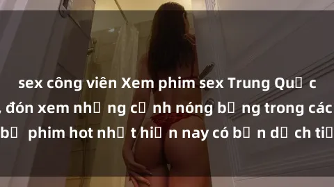 sex công viên Xem phim sex Trung Quốc vietsub mới nhất, đón xem những cảnh nóng bỏng trong các bộ phim hot nhất hiện nay có bản dịch tiếng Việt chất lượng.