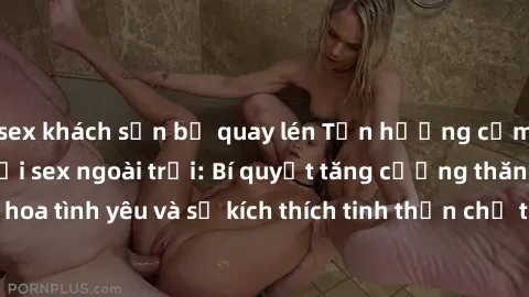 sex khách sạn bị quay lén Tận hưởng cảm giác mãnh liệt với sex ngoài trời: Bí quyết tăng cường thăng hoa tình yêu và sự kích thích tinh thần chỉ trong vài bước đơn giản!