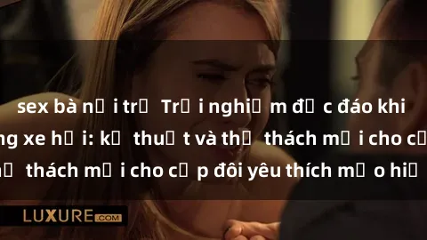 sex bà nội trợ Trải nghiệm độc đáo khi thực hiện sex trong xe hơi: kỹ thuật và thử thách mới cho cặp đôi yêu thích mạo hiểm!
