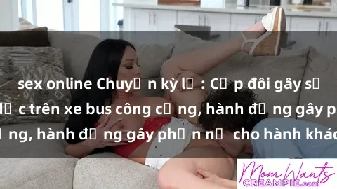 sex online Chuyện kỳ lạ: Cặp đôi gây sốc khi quan hệ tình dục trên xe bus công cộng, hành động gây phẫn nộ cho hành khách!
