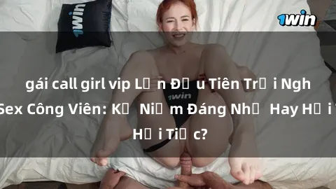 gái call girl vip Lần Đầu Tiên Trải Nghiệm Sex Công Viên: Kỷ Niệm Đáng Nhớ Hay Hồi Tiếc?