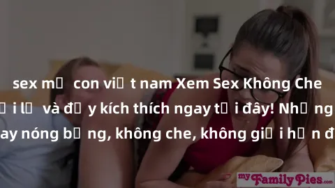 sex mẹ con việt nam Xem Sex Không Che: Trải nghiệm mới lạ và đầy kích thích ngay tại đây! Những cảnh quay nóng bỏng, không che, không giới hạn đang chờ đón bạn. Đừng bỏ lỡ!