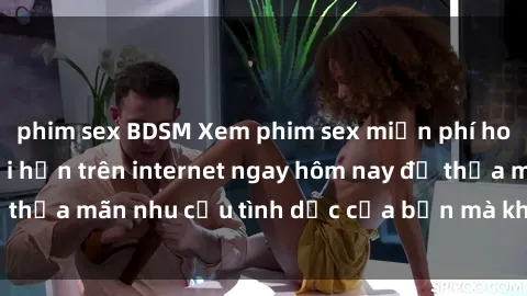 phim sex BDSM Xem phim sex miễn phí hoàn toàn không giới hạn trên internet ngay hôm nay để thỏa mãn nhu cầu tình dục của bạn mà không tốn chi phí.