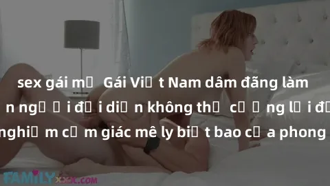 sex gái mỹ Gái Việt Nam dâm đãng làm tình say đắm, khiến người đối diện không thể cưỡng lại được. Hãy trải nghiệm cảm giác mê ly biết bao của phong cách yêu đương đậm chất dân tộc!