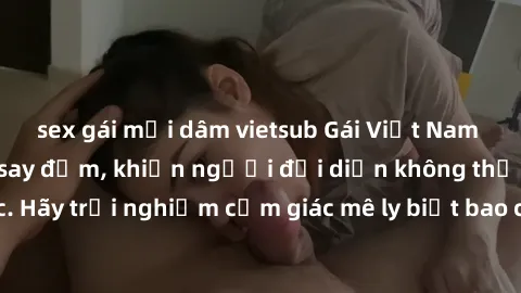 sex gái mại dâm vietsub Gái Việt Nam dâm đãng làm tình say đắm, khiến người đối diện không thể cưỡng lại được. Hãy trải nghiệm cảm giác mê ly biết bao của phong cách yêu đương đậm chất dân tộc!