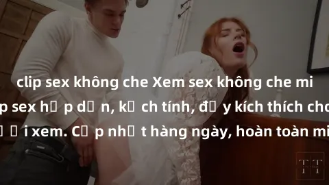 clip sex không che Xem sex không che miễn phí - Những clip sex hấp dẫn, kịch tính, đầy kích thích cho người xem. Cập nhật hàng ngày, hoàn toàn miễn phí, độ phân giải cao.