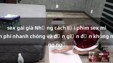 sex gái già Những cách tải phim sex miễn phí nhanh chóng và đơn giản đến không ngờ