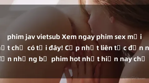 phim jav vietsub Xem ngay phim sex mới nhất, hấp dẫn nhất chỉ có tại đây! Cập nhật liên tục đến những bộ phim hot nhất hiện nay chỉ trong vài cú click!