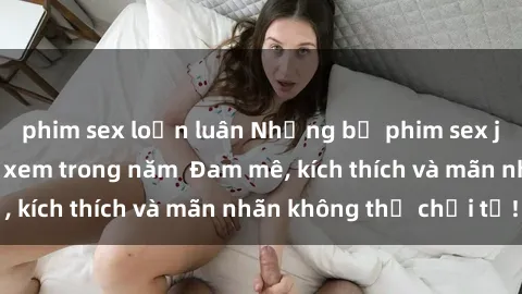 phim sex loạn luân Những bộ phim sex jav đỉnh cao phải xem trong năm  Đam mê, kích thích và mãn nhãn không thể chối từ!
