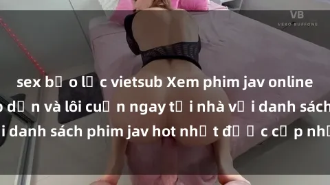 sex bạo lực vietsub Xem phim jav online: trải nghiệm hấp dẫn và lôi cuốn ngay tại nhà với danh sách phim jav hot nhất được cập nhật liên tục.