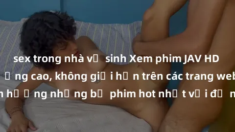 sex trong nhà vệ sinh Xem phim JAV HD miễn phí chất lượng cao, không giới hạn trên các trang web uy tín. Yên tâm tận hưởng những bộ phim hot nhất với độ nét sắc sảo, đẹp mắt ngay tại nhà. Hãy trải ngh