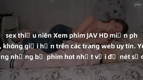 sex thiếu niên Xem phim JAV HD miễn phí chất lượng cao, không giới hạn trên các trang web uy tín. Yên tâm tận hưởng những bộ phim hot nhất với độ nét sắc sảo, đẹp mắt ngay tại nhà. Hãy trải nghiệm nga