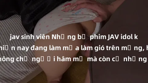 jav sinh viên Những bộ phim JAV idol không che hot nhất hiện nay đang làm mưa làm gió trên mạng, hấp dẫn không chỉ người hâm mộ mà còn cả những ai mới tìm hiểu về thể loại này!