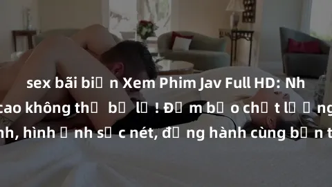 sex bãi biển Xem Phim Jav Full HD: Những bộ phim đỉnh cao không thể bỏ lỡ! Đảm bảo chất lượng ổn định, hình ảnh sắc nét, đồng hành cùng bạn trong những giây phút thư giãn!