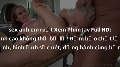 sex anh em ruột Xem Phim Jav Full HD: Những bộ phim đỉnh cao không thể bỏ lỡ! Đảm bảo chất lượng ổn định, hình ảnh sắc nét, đồng hành cùng bạn trong những giây phút thư giãn!