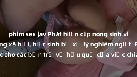 phim sex jav Phát hiện clip nóng sinh viên gây sốt trên mạng xã hội, học sinh bị xử lý nghiêm ngặt. Đây là cảnh giác cho các bạn trẻ về hậu quả của việc chia sẻ thông tin trái phép trên internet.