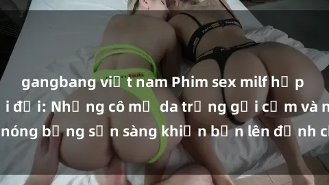 gangbang việt nam Phim sex milf hấp dẫn nhất mọi thời đại: Những cô mẹ da trắng gợi cảm và nóng bỏng sẵn sàng khiến bạn lên đỉnh chỉ trong chớp mắt!