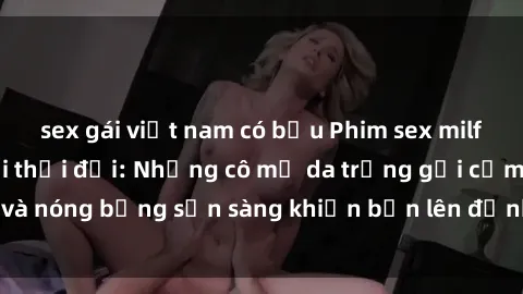 sex gái việt nam có bầu Phim sex milf hấp dẫn nhất mọi thời đại: Những cô mẹ da trắng gợi cảm và nóng bỏng sẵn sàng khiến bạn lên đỉnh chỉ trong chớp mắt!