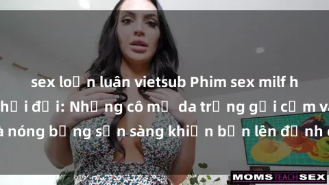 sex loạn luân vietsub Phim sex milf hấp dẫn nhất mọi thời đại: Những cô mẹ da trắng gợi cảm và nóng bỏng sẵn sàng khiến bạn lên đỉnh chỉ trong chớp mắt!