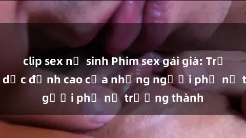 clip sex nữ sinh Phim sex gái già: Trải nghiệm tình dục đỉnh cao của những người phụ nữ trưởng thành