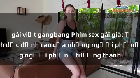 gái việt gangbang Phim sex gái già: Trải nghiệm tình dục đỉnh cao của những người phụ nữ trưởng thành