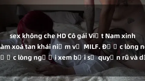 sex không che HD Cô gái Việt Nam xinh đẹp và gợi cảm làm xoá tan khái niệm về MILF. Được lòng người xem bởi sự quyến rũ và dễ thương.