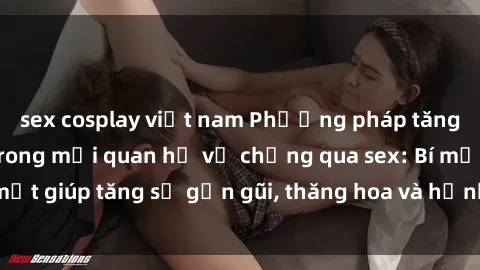 sex cosplay việt nam Phương pháp tăng cường gắn kết trong mối quan hệ vợ chồng qua sex: Bí mật giúp tăng sự gần gũi, thăng hoa và hạnh phúc cho cặp đôi