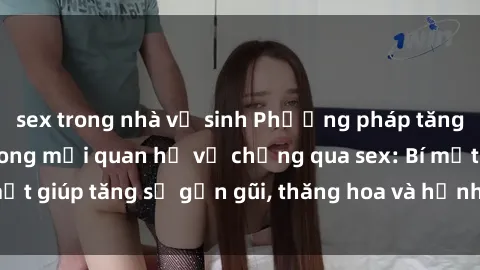 sex trong nhà vệ sinh Phương pháp tăng cường gắn kết trong mối quan hệ vợ chồng qua sex: Bí mật giúp tăng sự gần gũi, thăng hoa và hạnh phúc cho cặp đôi