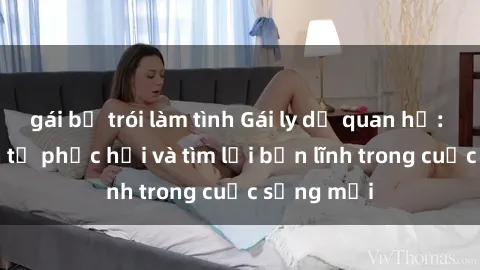 gái bị trói làm tình Gái ly dị quan hệ: Hành trình tự phục hồi và tìm lại bản lĩnh trong cuộc sống mới