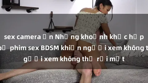 sex camera ẩn Những khoảnh khắc hấp dẫn trong bộ phim sex BDSM khiến người xem không thể rời mắt