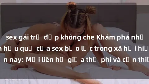 sex gái trẻ đẹp không che Khám phá những nguyên nhân và hậu quả của sex bạo lực trong xã hội hiện nay: Mối liên hệ giữa thị phi và cần thiết phải ngăn chặn.
