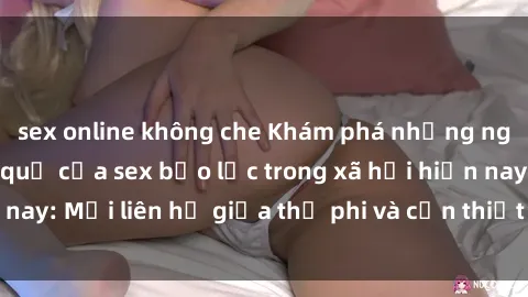 sex online không che Khám phá những nguyên nhân và hậu quả của sex bạo lực trong xã hội hiện nay: Mối liên hệ giữa thị phi và cần thiết phải ngăn chặn.