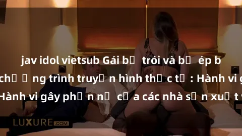 jav idol vietsub Gái bị trói và bị ép buộc làm tình trong chương trình truyền hình thực tế: Hành vi gây phẫn nộ của các nhà sản xuất và người xem.