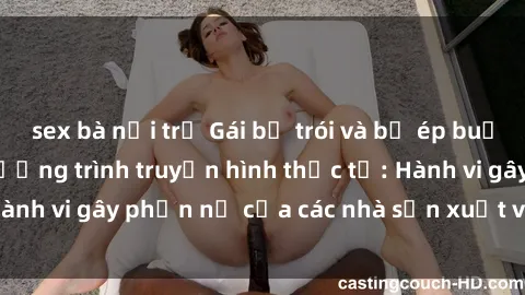 sex bà nội trợ Gái bị trói và bị ép buộc làm tình trong chương trình truyền hình thực tế: Hành vi gây phẫn nộ của các nhà sản xuất và người xem.